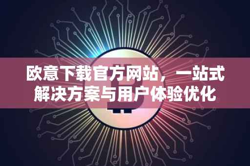 欧意下载官方网站，一站式解决方案与用户体验优化