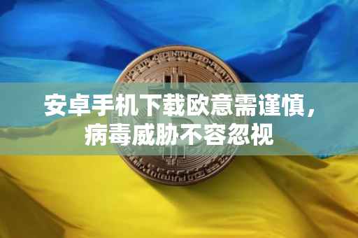 安卓手机下载欧意需谨慎，病毒威胁不容忽视