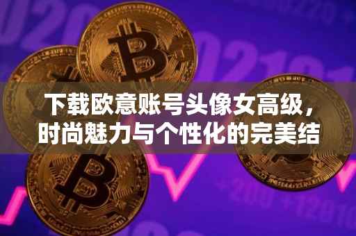 下载欧意账号头像女高级，时尚魅力与个性化的完美结合