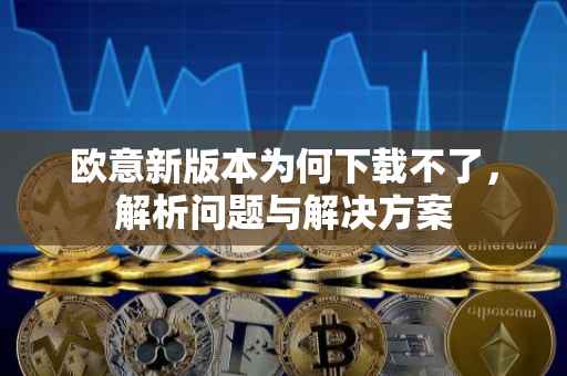 欧意新版本为何下载不了，解析问题与解决方案