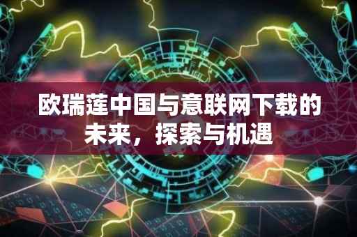 欧瑞莲中国与意联网下载的未来，探索与机遇
