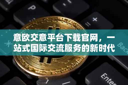 意欧交意平台下载官网，一站式国际交流服务的新时代门户