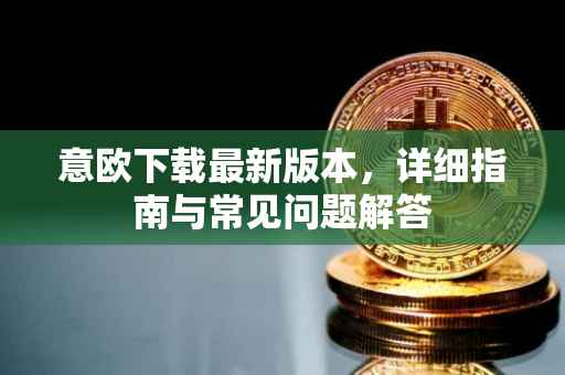 意欧下载最新版本，详细指南与常见问题解答
