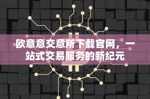 欧意意交意所下载官网，一站式交易服务的新纪元