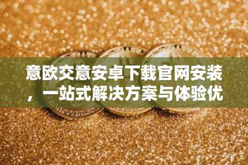 意欧交意安卓下载官网安装，一站式解决方案与体验优化指南