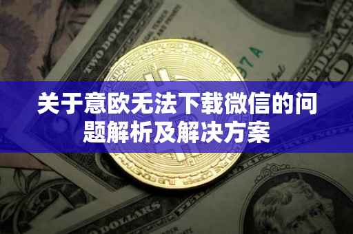 关于意欧无法下载微信的问题解析及解决方案