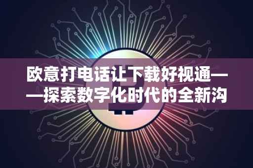 欧意打电话让下载好视通——探索数字化时代的全新沟通方式
