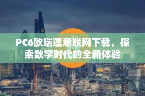 PC6欧瑞莲意联网下载，探索数字时代的全新体验
