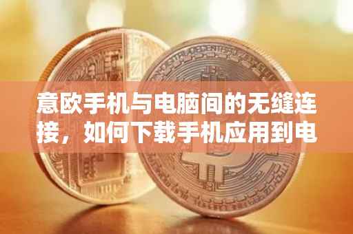 意欧手机与电脑间的无缝连接，如何下载手机应用到电脑上