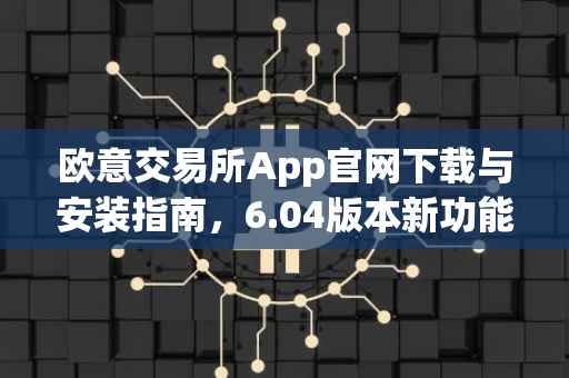 欧意交易所App官网下载与安装指南，6.04版本新功能解析