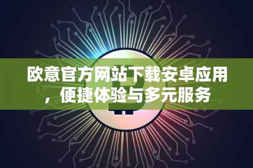 欧意官方网站下载安卓应用，便捷体验与多元服务