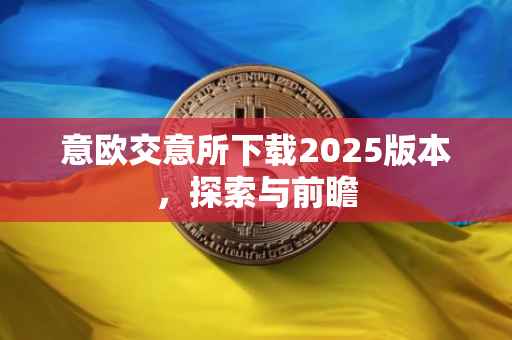 意欧交意所下载2025版本，探索与前瞻
