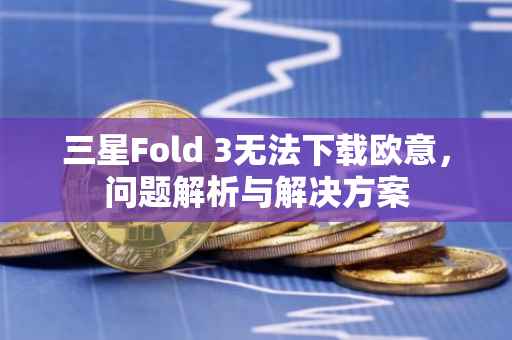 三星Fold 3无法下载欧意，问题解析与解决方案