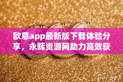 欧意app最新版下载体验分享，永辉资源网助力高效获取资源