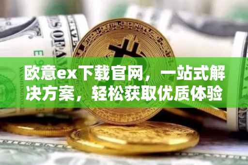 欧意ex下载官网，一站式解决方案，轻松获取优质体验