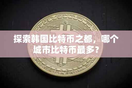 探索韩国比特币之都，哪个城市比特币最多？