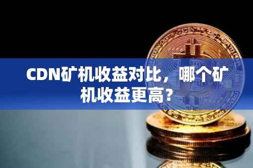 CDN矿机收益对比，哪个矿机收益更高？