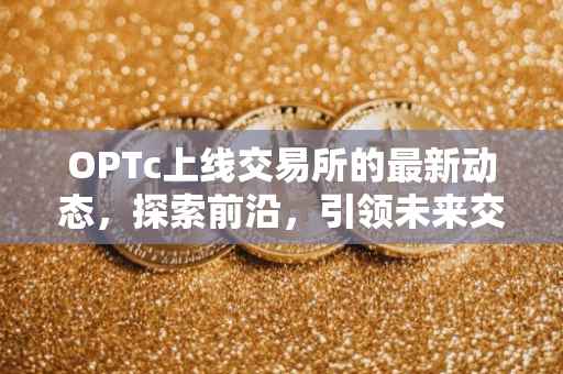 OPTc上线交易所的最新动态，探索前沿，引领未来交易新纪元