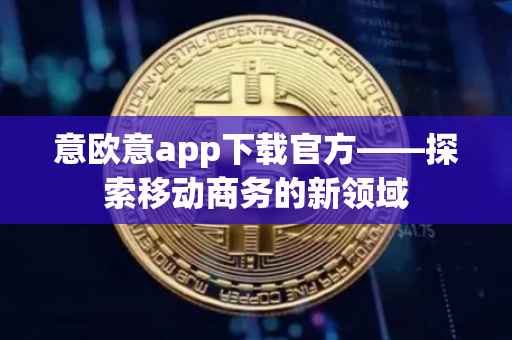 意欧意app下载官方——探索移动商务的新领域