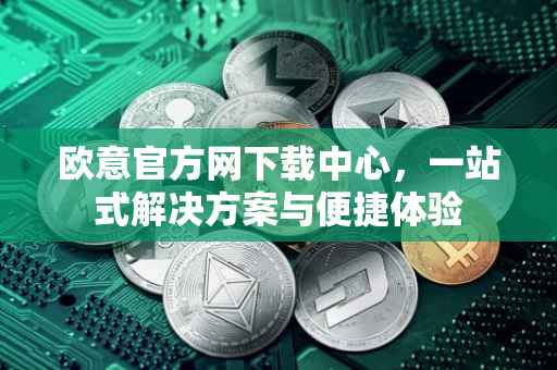 欧意官方网下载中心，一站式解决方案与便捷体验