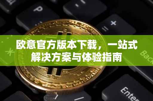 欧意官方版本下载，一站式解决方案与体验指南
