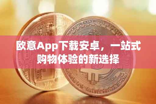 欧意App下载安卓，一站式购物体验的新选择