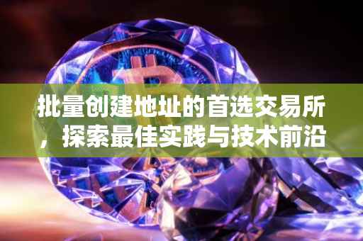 批量创建地址的首选交易所，探索最佳实践与技术前沿