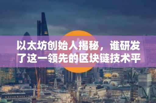 以太坊创始人揭秘，谁研发了这一领先的区块链技术平台？