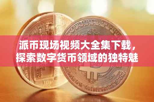 派币现场视频大全集下载，探索数字货币领域的独特魅力