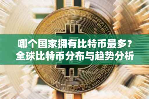 哪个国家拥有比特币最多？全球比特币分布与趋势分析