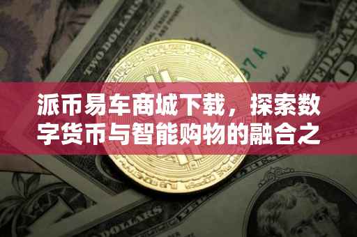 派币易车商城下载，探索数字货币与智能购物的融合之旅