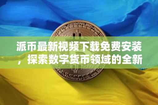 派币最新视频下载免费安装，探索数字货币领域的全新体验