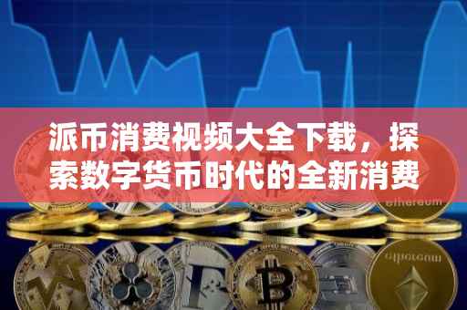 派币消费视频大全下载，探索数字货币时代的全新消费体验