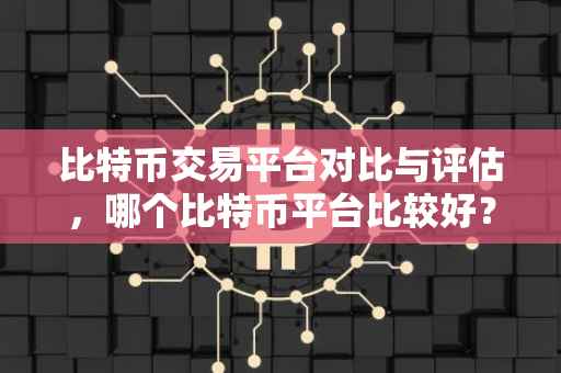 比特币交易平台对比与评估，哪个比特币平台比较好？