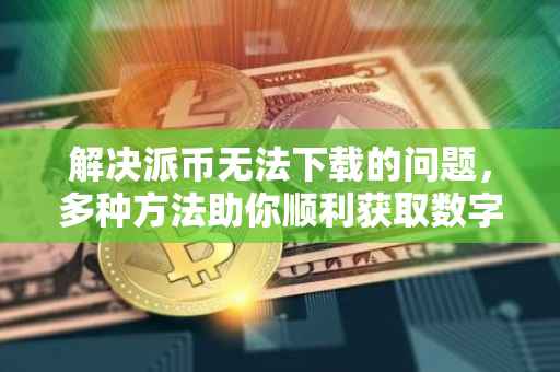 解决派币无法下载的问题，多种方法助你顺利获取数字货币