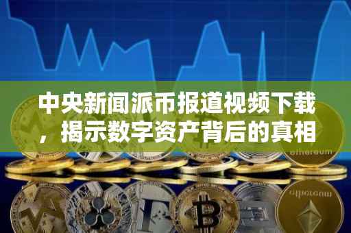 中央新闻派币报道视频下载，揭示数字资产背后的真相