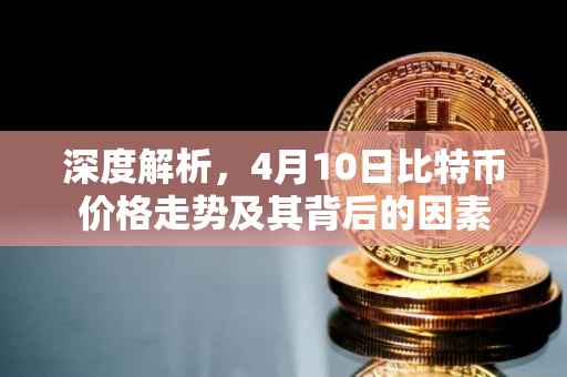深度解析，4月10日比特币价格走势及其背后的因素