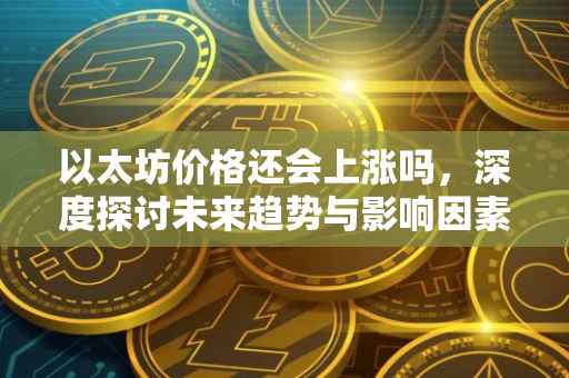 以太坊价格还会上涨吗，深度探讨未来趋势与影响因素