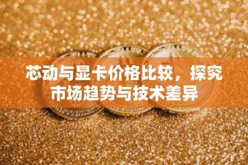 芯动与显卡价格比较，探究市场趋势与技术差异