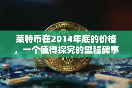 莱特币在2014年底的价格，一个值得探究的里程碑事件