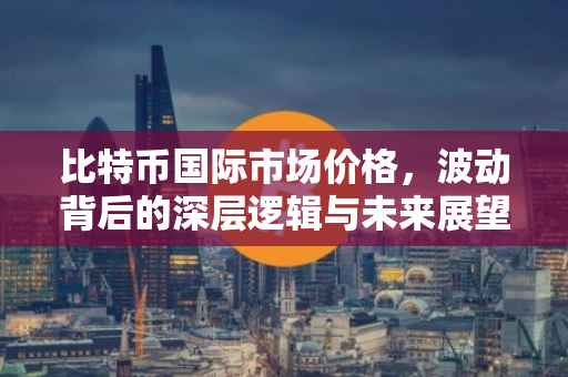 比特币国际市场价格，波动背后的深层逻辑与未来展望