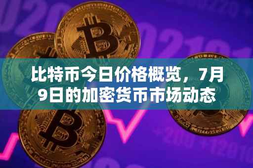 比特币今日价格概览，7月9日的加密货币市场动态
