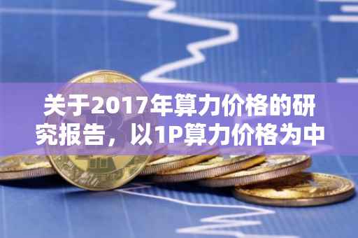 关于2017年算力价格的研究报告，以1P算力价格为中心的观察分析
