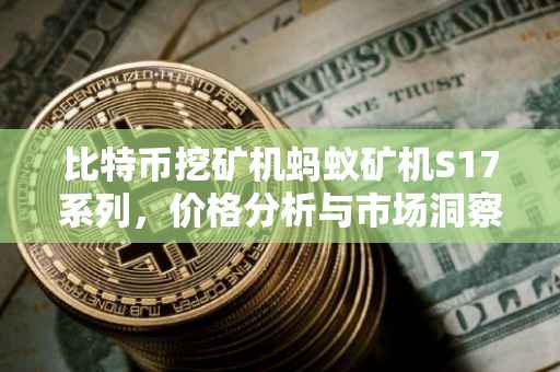 比特币挖矿机蚂蚁矿机S17系列，价格分析与市场洞察