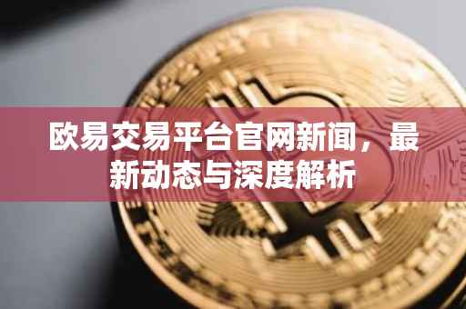 欧易交易平台官网新闻，最新动态与深度解析