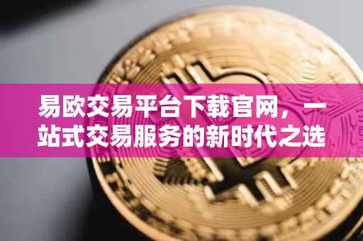易欧交易平台下载官网，一站式交易服务的新时代之选