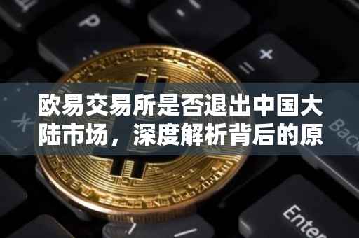 欧易交易所是否退出中国大陆市场，深度解析背后的原因与影响