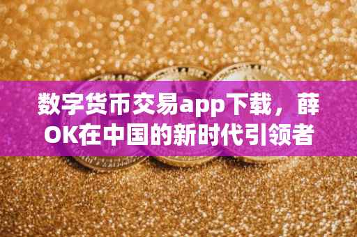 数字货币交易app下载，薛OK在中国的新时代引领者角色