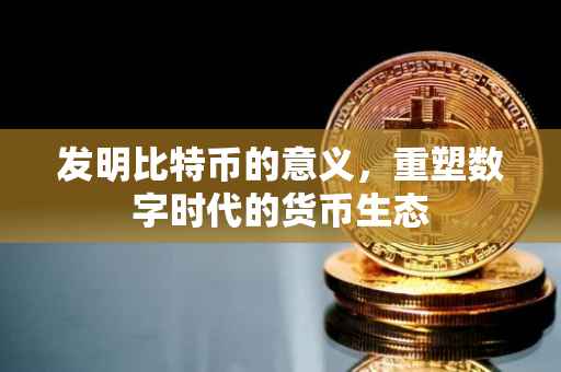 发明比特币的意义，重塑数字时代的货币生态
