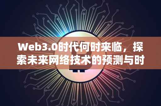 Web3.0时代何时来临，探索未来网络技术的预测与时间表